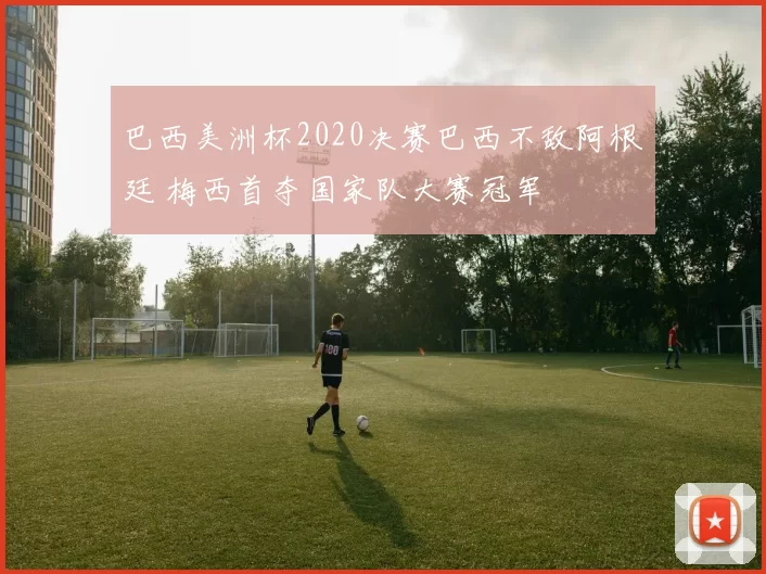 巴西美洲杯2020决赛巴西不敌阿根廷 梅西首夺国家队大赛冠军