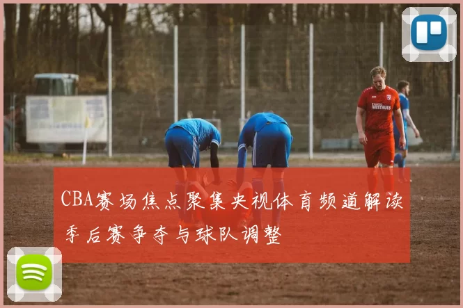 CBA赛场焦点聚集央视体育频道解读季后赛争夺与球队调整