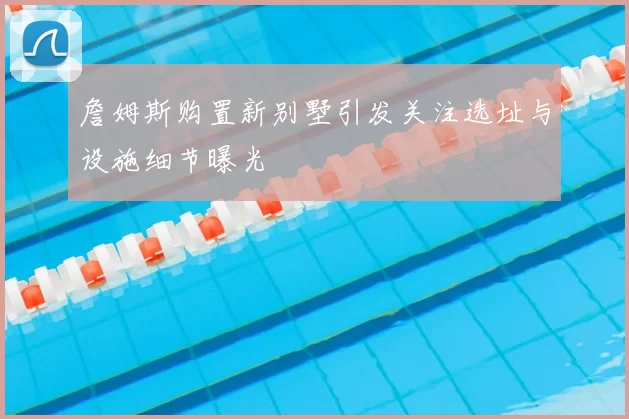 詹姆斯购置新别墅引发关注选址与设施细节曝光