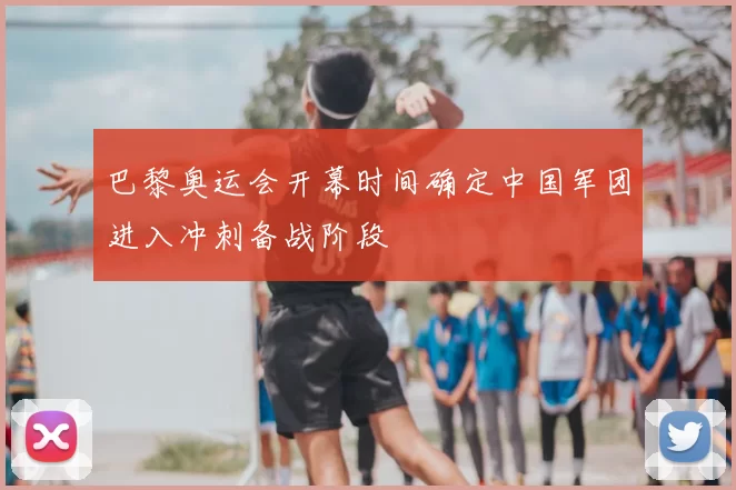 巴黎奥运会开幕时间确定中国军团进入冲刺备战阶段