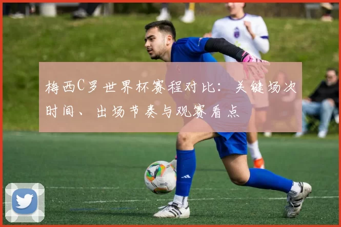 梅西C罗世界杯赛程对比：关键场次时间、出场节奏与观赛看点