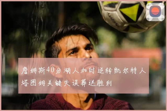 詹姆斯40分湖人加时逆转凯尔特人塔图姆关键失误葬送胜利