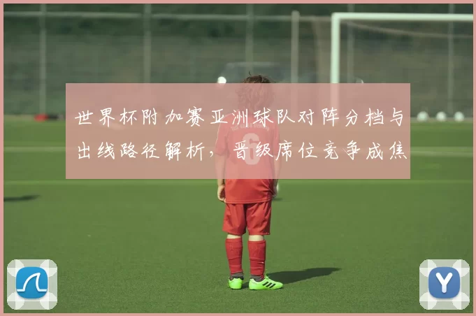 世界杯附加赛亚洲球队对阵分档与出线路径解析，晋级席位竞争成焦点