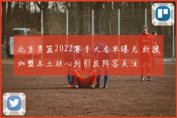 北京男篮2022赛季大名单曝光 新援加盟本土核心列引发阵容关注