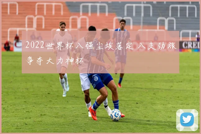 2022世界杯八强尘埃落定 八支劲旅争夺大力神杯