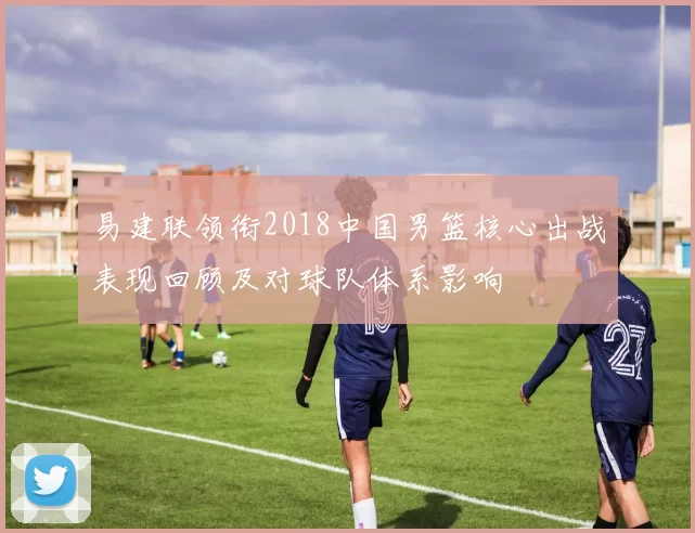 易建联领衔2018中国男篮核心出战表现回顾及对球队体系影响