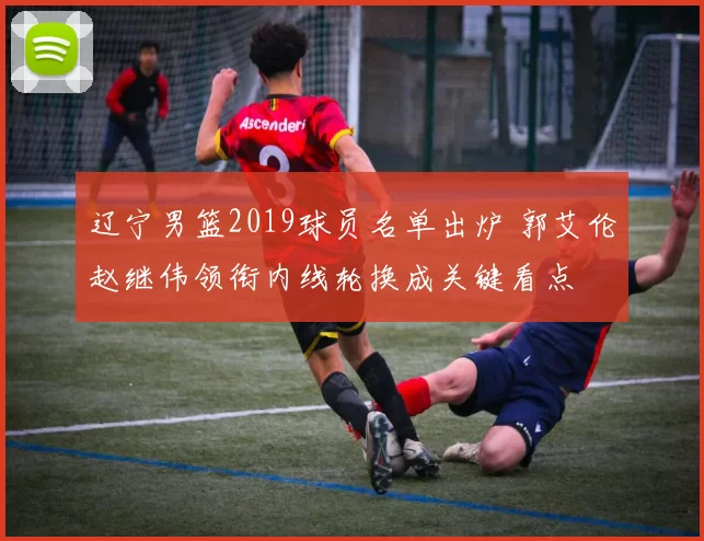 辽宁男篮2019球员名单出炉 郭艾伦赵继伟领衔内线轮换成关键看点