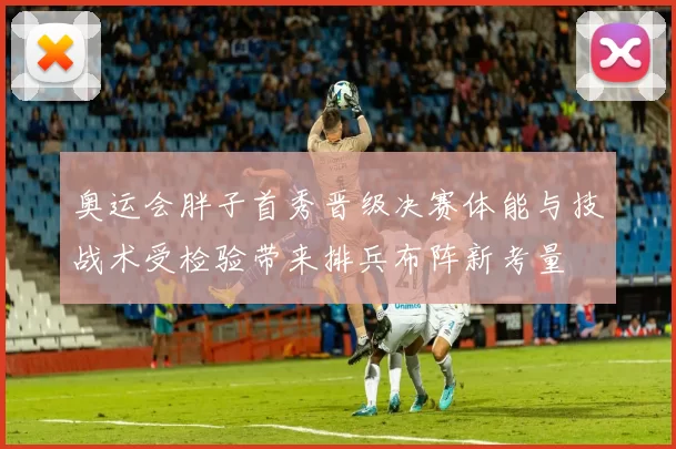奥运会胖子首秀晋级决赛体能与技战术受检验带来排兵布阵新考量