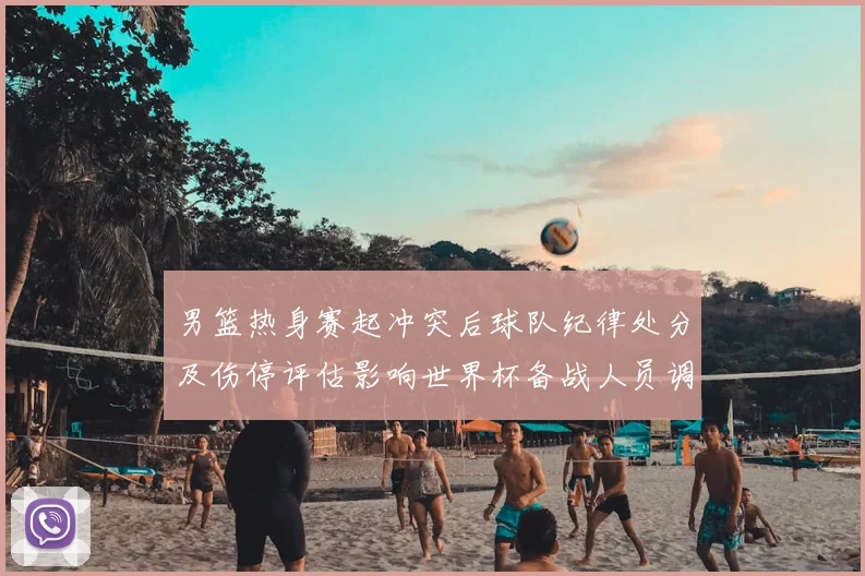 男篮热身赛起冲突后球队纪律处分及伤停评估影响世界杯备战人员调整