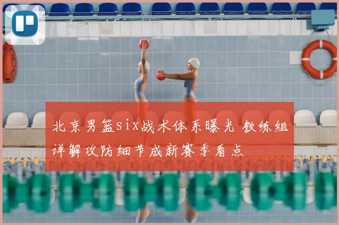 北京男篮six战术体系曝光 教练组详解攻防细节成新赛季看点