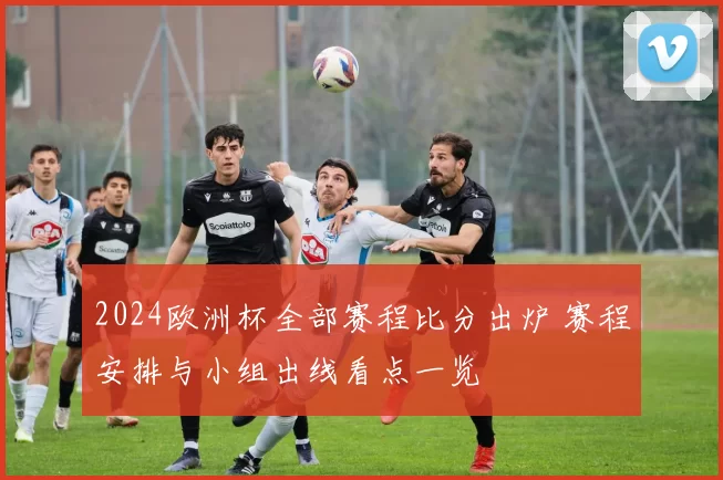 2024欧洲杯全部赛程比分出炉 赛程安排与小组出线看点一览