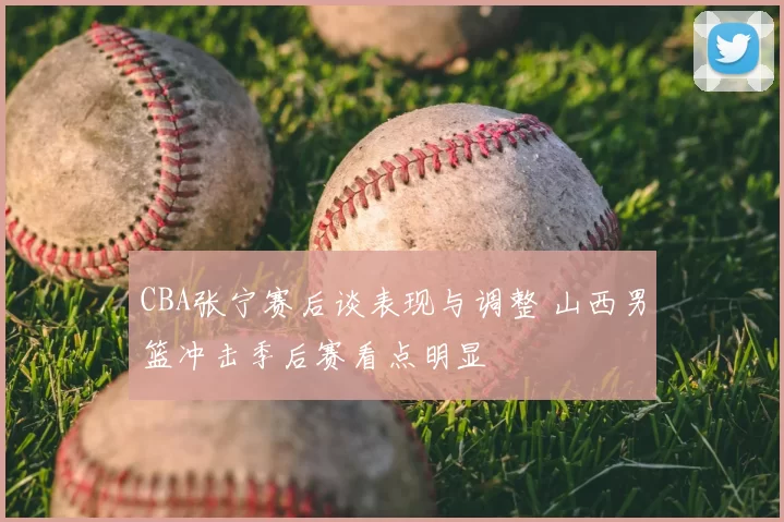 CBA张宁赛后谈表现与调整 山西男篮冲击季后赛看点明显