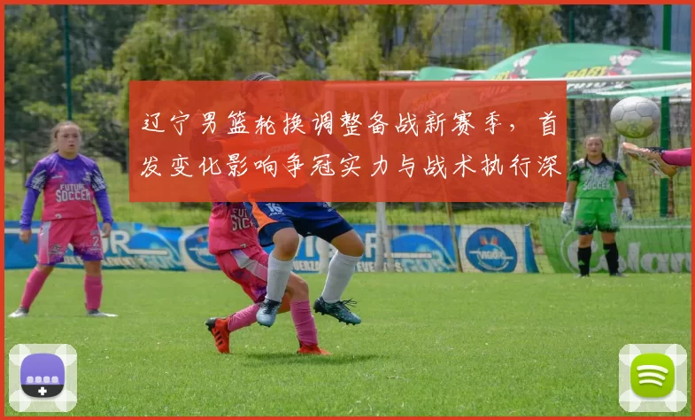 辽宁男篮轮换调整备战新赛季，首发变化影响争冠实力与战术执行深度