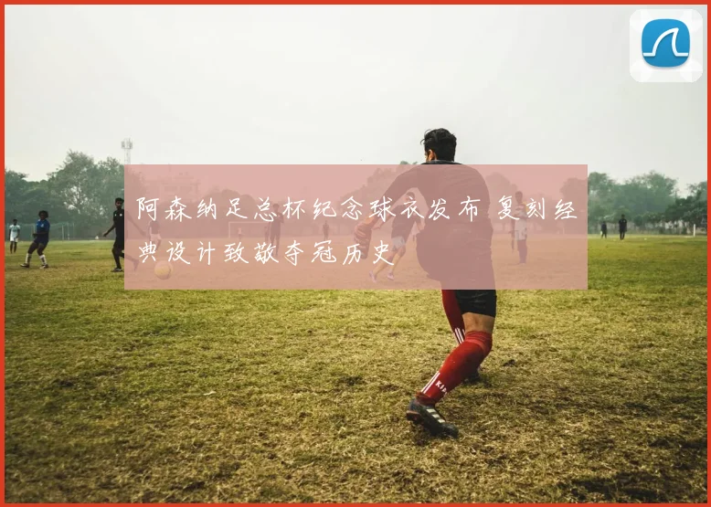 阿森纳足总杯纪念球衣发布 复刻经典设计致敬夺冠历史