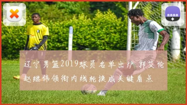 辽宁男篮2019球员名单出炉 郭艾伦赵继伟领衔内线轮换成关键看点