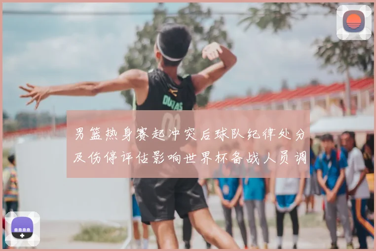 男篮热身赛起冲突后球队纪律处分及伤停评估影响世界杯备战人员调整