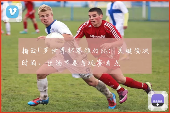 梅西C罗世界杯赛程对比：关键场次时间、出场节奏与观赛看点