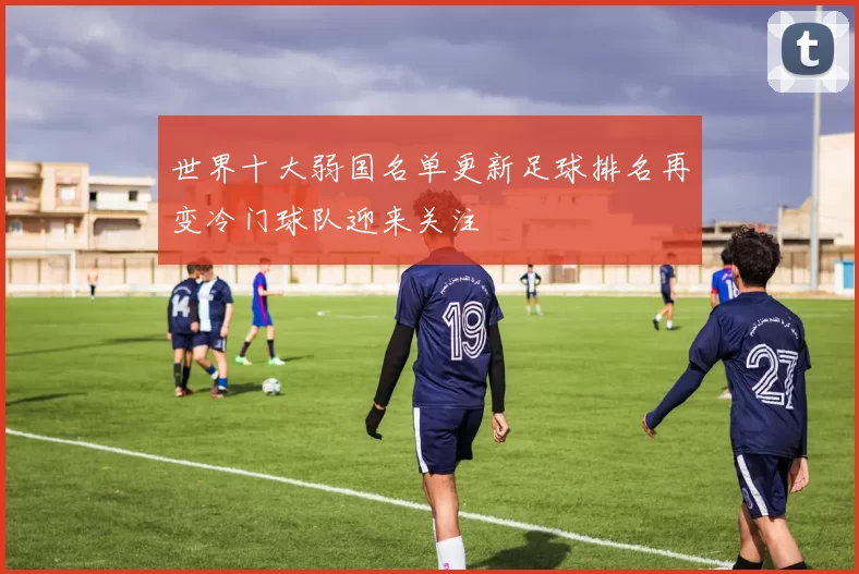 世界十大弱国名单更新足球排名再变冷门球队迎来关注