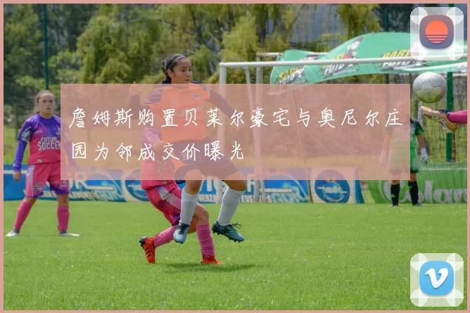 詹姆斯购置贝莱尔豪宅与奥尼尔庄园为邻成交价曝光