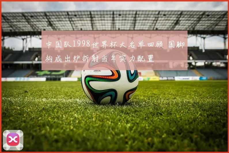 中国队1998世界杯大名单回顾 国脚构成出炉折射当年实力配置