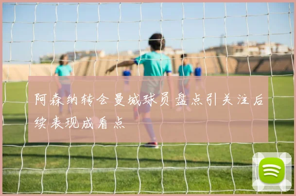 阿森纳转会曼城球员盘点引关注后续表现成看点