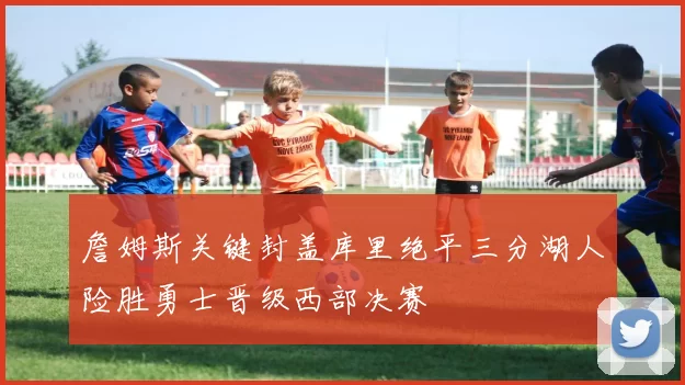 詹姆斯关键封盖库里绝平三分湖人险胜勇士晋级西部决赛