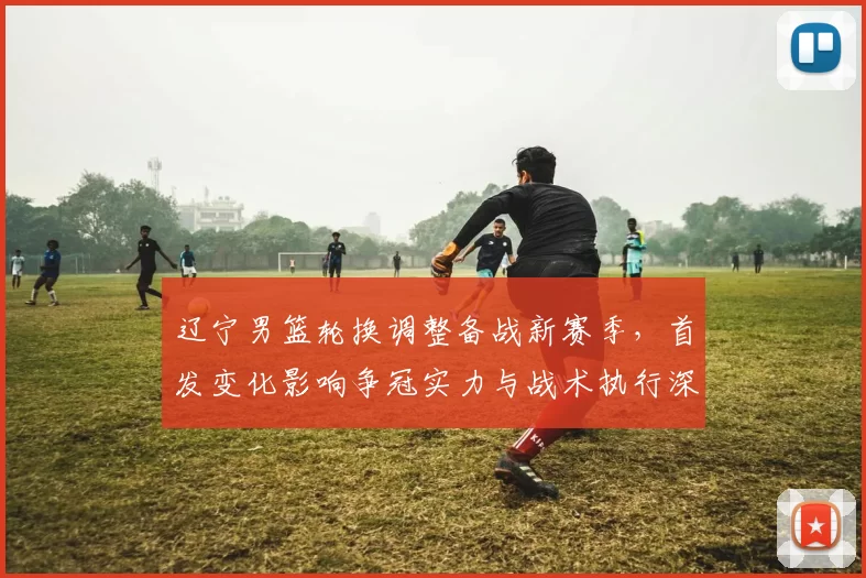 辽宁男篮轮换调整备战新赛季，首发变化影响争冠实力与战术执行深度