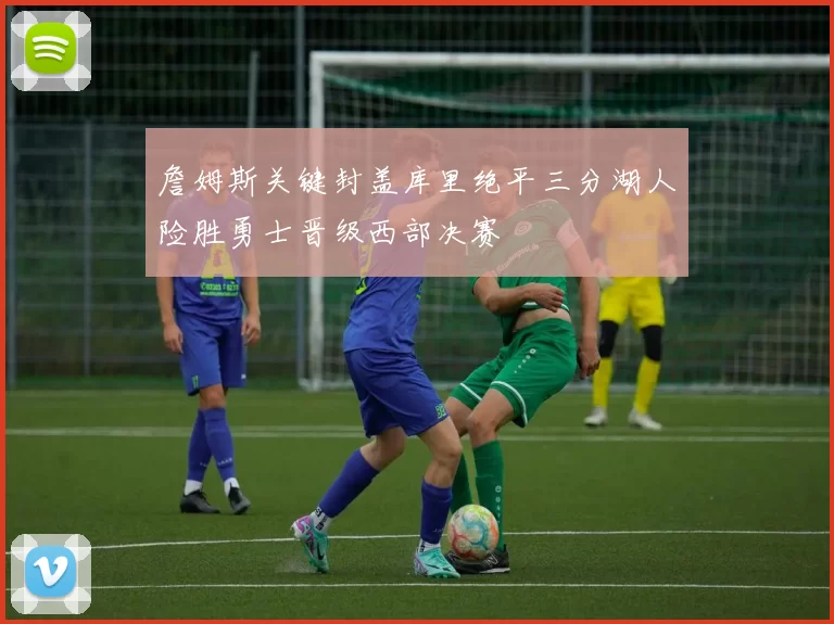 詹姆斯关键封盖库里绝平三分湖人险胜勇士晋级西部决赛