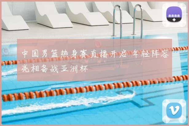 中国男篮热身赛直播开启 年轻阵容亮相备战亚洲杯