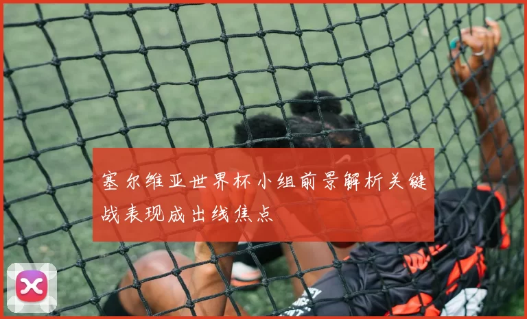 塞尔维亚世界杯小组前景解析关键战表现成出线焦点