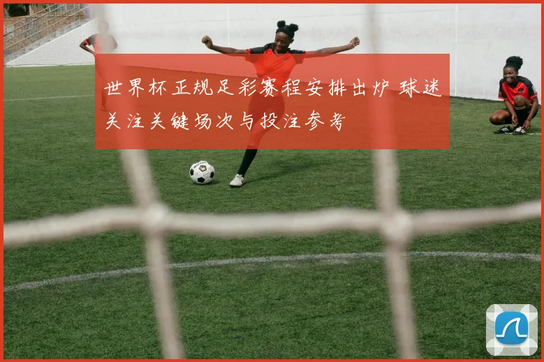世界杯正规足彩赛程安排出炉 球迷关注关键场次与投注参考