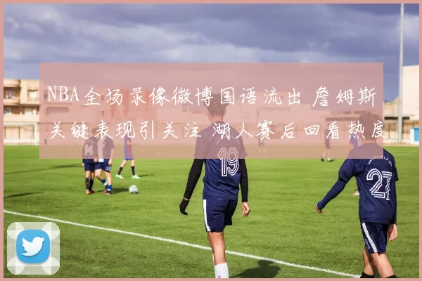 NBA全场录像微博国语流出 詹姆斯关键表现引关注 湖人赛后回看热度升温
