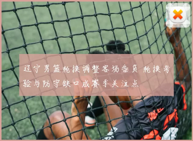 辽宁男篮轮换调整客场告负 轮换考验与防守缺口成赛季关注点