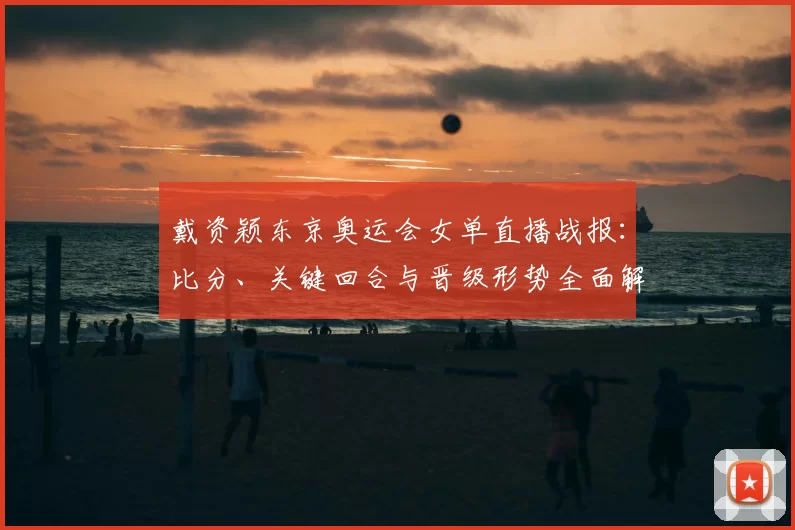 戴资颖东京奥运会女单直播战报：比分、关键回合与晋级形势全面解析