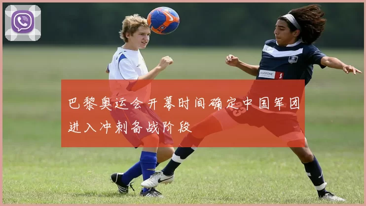 巴黎奥运会开幕时间确定中国军团进入冲刺备战阶段