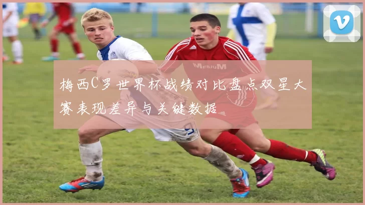 梅西C罗世界杯战绩对比盘点双星大赛表现差异与关键数据