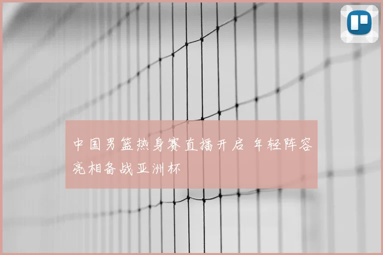中国男篮热身赛直播开启 年轻阵容亮相备战亚洲杯