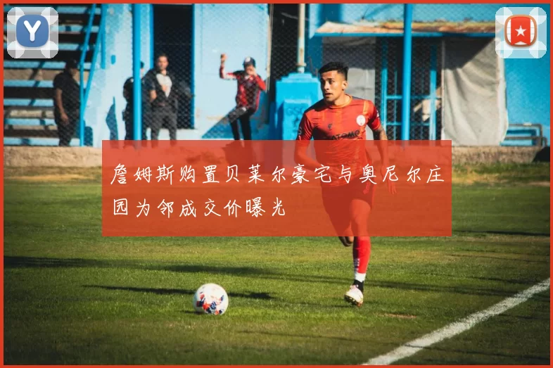 詹姆斯购置贝莱尔豪宅与奥尼尔庄园为邻成交价曝光