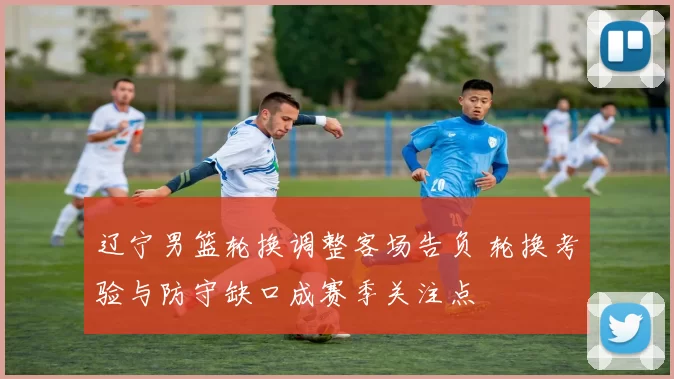 辽宁男篮轮换调整客场告负 轮换考验与防守缺口成赛季关注点