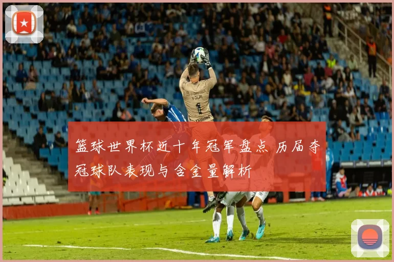 篮球世界杯近十年冠军盘点 历届夺冠球队表现与含金量解析