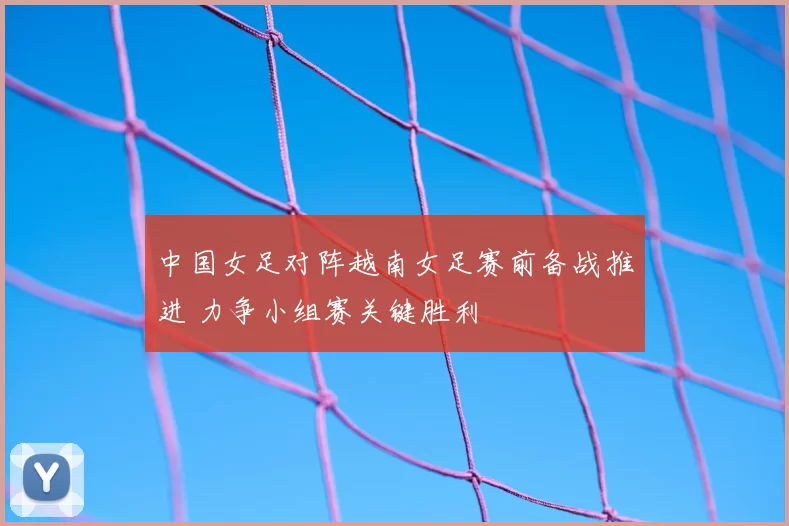 中国女足对阵越南女足赛前备战推进 力争小组赛关键胜利