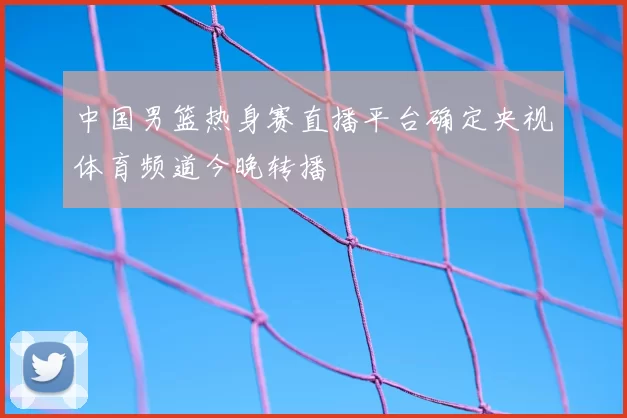 中国男篮热身赛直播平台确定央视体育频道今晚转播