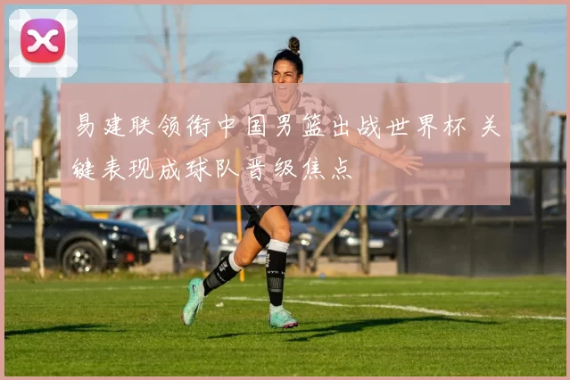 易建联领衔中国男篮出战世界杯 关键表现成球队晋级焦点