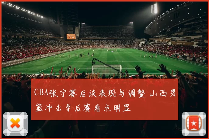 CBA张宁赛后谈表现与调整 山西男篮冲击季后赛看点明显