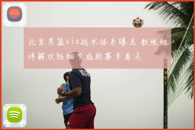北京男篮six战术体系曝光 教练组详解攻防细节成新赛季看点
