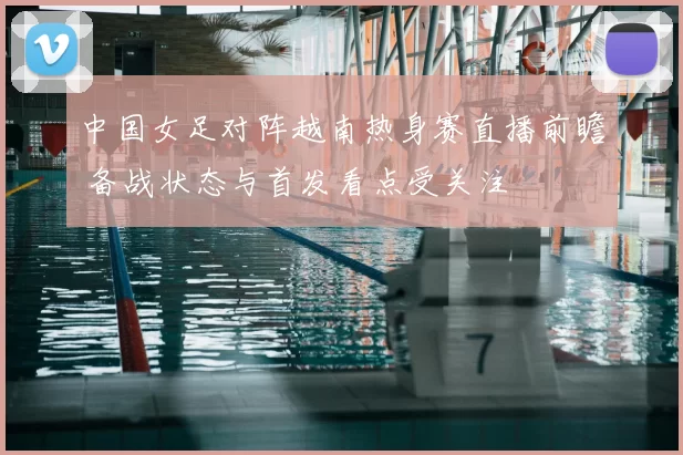 中国女足对阵越南热身赛直播前瞻 备战状态与首发看点受关注