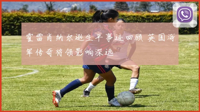 霍雷肖纳尔逊生平事迹回顾 英国海军传奇将领影响深远